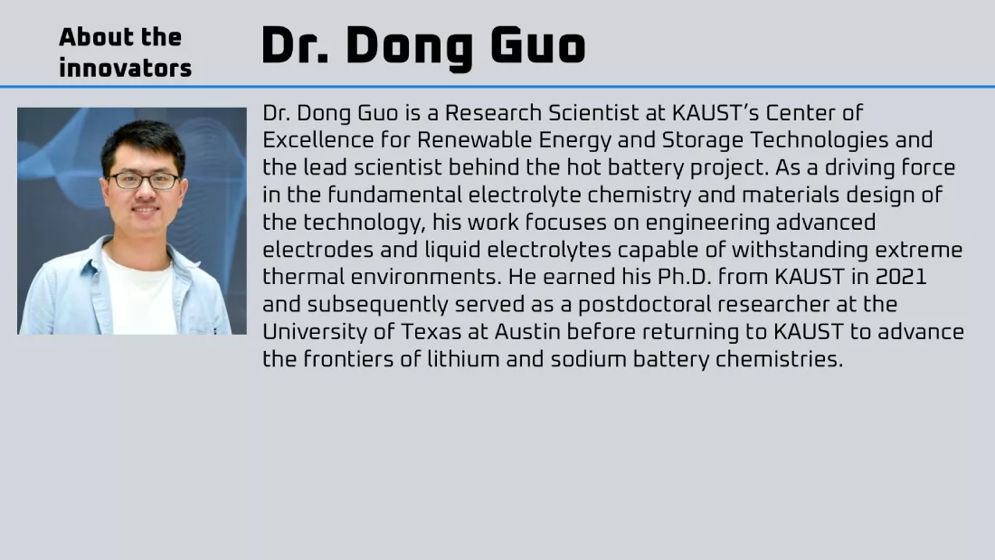 Dr. Dong Guo is a Research Scientist at KAUST’s Center of Excellence for Renewable Energy and Storage Technologies and the lead scientist behind the hot battery project. As a driving force in the fundamental electrolyte chemistry and materials design of the technology, his work focuses on engineering advanced electrodes and liquid electrolytes capable of withstanding extreme thermal environments. He earned his Ph.D. from KAUST in 2021 and subsequently served as a postdoctoral researcher at the University of Texas at Austin before returning to KAUST to advance the frontiers of lithium and sodium battery chemistries.