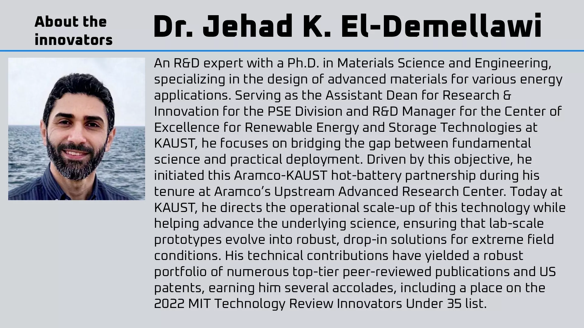 Dr. Jehad K. El-Demellawi is an R&D expert with a Ph.D. in Materials Science and Engineering, specializing in the design of advanced materials for various energy applications. Serving as the Assistant Dean for Research & Innovation for the PSE Division and R&D Manager for the Center of Excellence for Renewable Energy and Storage Technologies at KAUST, he focuses on bridging the gap between fundamental science and practical deployment. Driven by this objective, he initiated this Aramco-KAUST hot-battery partnership during his tenure at Aramco’s Upstream Advanced Research Center. Today at KAUST, he directs the operational scale-up of this technology while helping advance the underlying science, ensuring that lab-scale prototypes evolve into robust, drop-in solutions for extreme field conditions. His technical contributions have yielded a robust portfolio of numerous top-tier peer-reviewed publications and US patents, earning him several accolades, including a place on the 2022 MIT Technology Review Innovators Under 35 list.