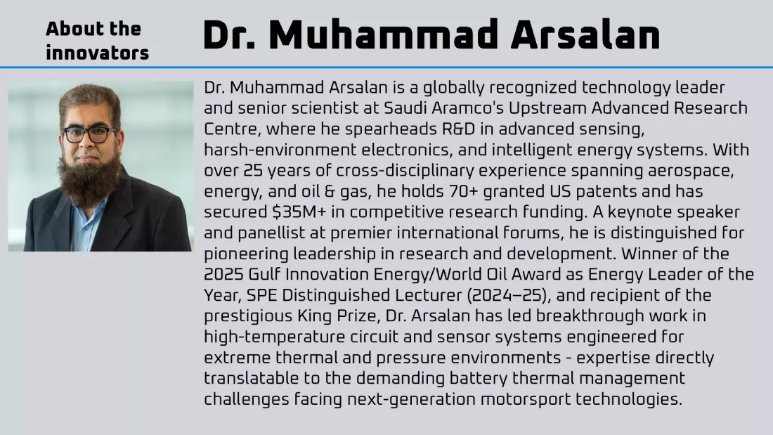 Dr. Muhammad Arsalan is a globally recognized technology leader and senior scientist at Saudi Aramco's Upstream Advanced Research Centre, where he spearheads R&D in advanced sensing, harsh-environment electronics, and intelligent energy systems. With over 25 years of cross-disciplinary experience spanning aerospace, energy, and oil & gas, he holds 70+ granted US patents and has secured $35M+ in competitive research funding. A keynote speaker and panellist at premier international forums, he is distinguished for pioneering leadership in research and development. Winner of the 2025 Gulf Innovation Energy/World Oil Award as Energy Leader of the Year, SPE Distinguished Lecturer (2024–25), and recipient of the prestigious King Prize, Dr. Arsalan has led breakthrough work in high-temperature circuit and sensor systems engineered for extreme thermal and pressure environments — expertise directly translatable to the demanding battery thermal management challenges facing next-generation motorsport technologies