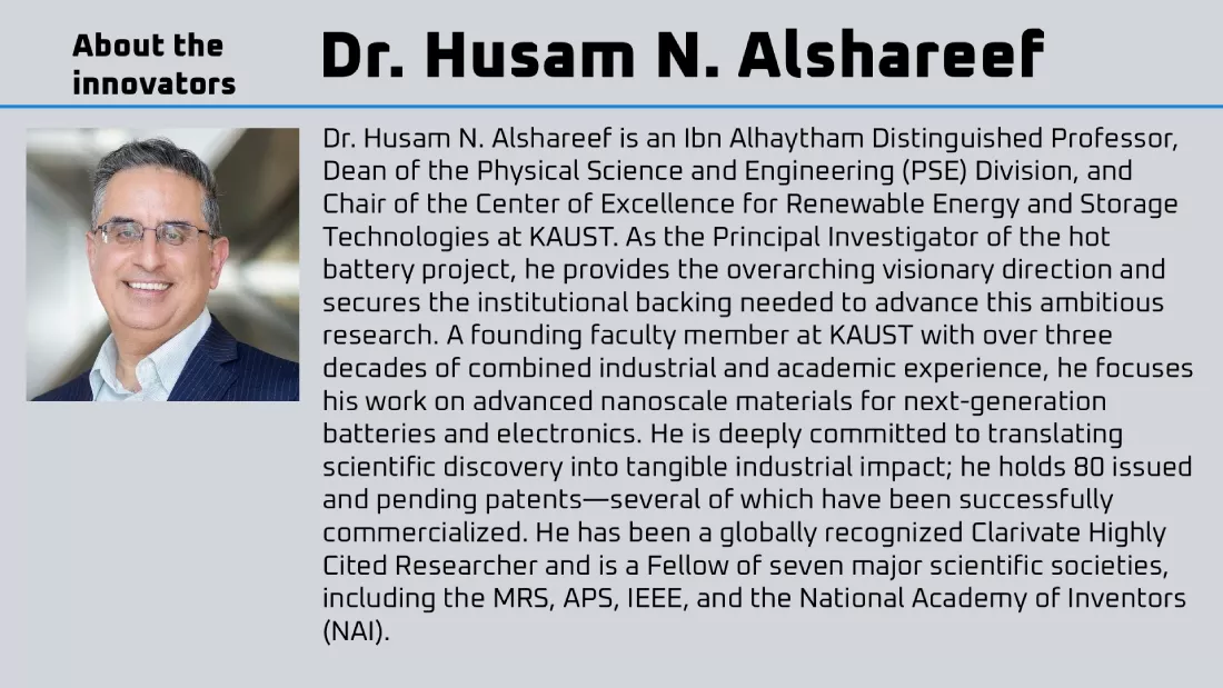 Dr. Husam N. Alshareef is an Ibn Alhaytham Distinguished Professor, Dean of the Physical Science and Engineering (PSE) Division, and Chair of the Center of Excellence for Renewable Energy and Storage Technologies at KAUST. As the Principal Investigator of the hot battery project, he provides the overarching visionary direction and secures the institutional backing needed to advance this ambitious research. A founding faculty member at KAUST with over three decades of combined industrial and academic experience, he focuses his work on advanced nanoscale materials for next-generation batteries and electronics. He is deeply committed to translating scientific discovery into tangible industrial impact; he holds 80 issued and pending patents—several of which have been successfully commercialized. He has been a globally recognized Clarivate Highly Cited Researcher and is a Fellow of seven major scientific societies, including the MRS, APS, IEEE, and the National Academy of Inventors (NAI).